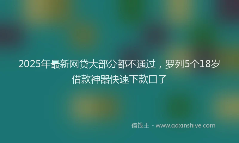 2025年最新网贷大部分都不通过，罗列5个18岁借款神器快速下款口子