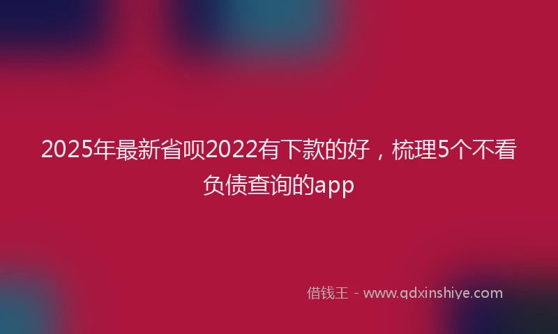 2025年最新省呗2022有下款的好，梳理5个不看负债查询的app