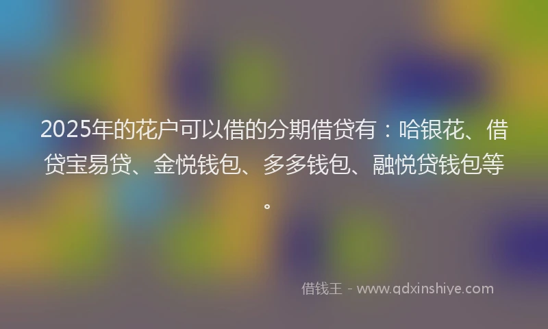 2025年的花户可以借的分期借贷有：哈银花、借贷宝易贷、金悦钱包、多多钱包、融悦贷钱包等。