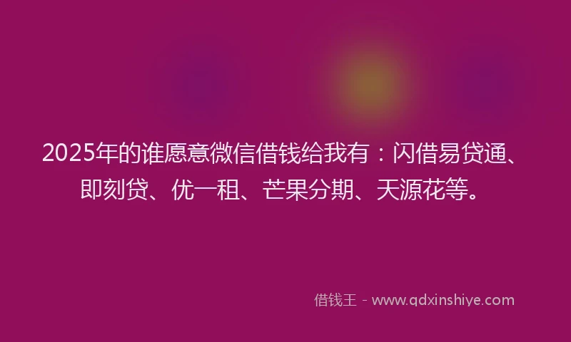 2025年的谁愿意微信借钱给我有：闪借易贷通、即刻贷、优一租、芒果分期、天源花等。