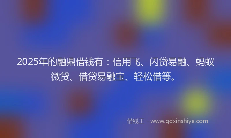 2025年的融鼎借钱有：信用飞、闪贷易融、蚂蚁微贷、借贷易融宝、轻松借等。