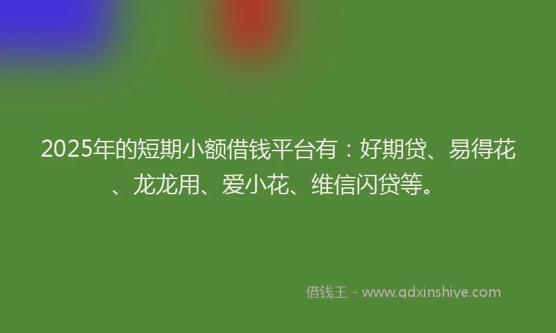 2025年的短期小额借钱平台有：好期贷、易得花、龙龙用、爱小花、维信闪贷等。