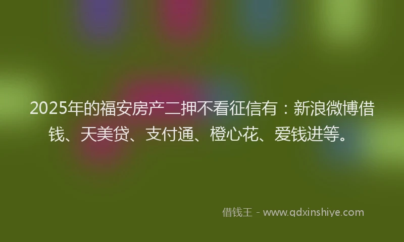 2025年的福安房产二押不看征信有：新浪微博借钱、天美贷、支付通、橙心花、爱钱进等。