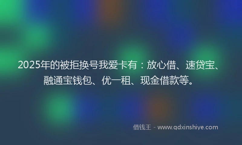 2025年的被拒换号我爱卡有：放心借、速贷宝、融通宝钱包、优一租、现金借款等。