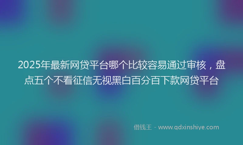 2025年最新网贷平台哪个比较容易通过审核，盘点五个不看征信无视黑白百分百下款网贷平台