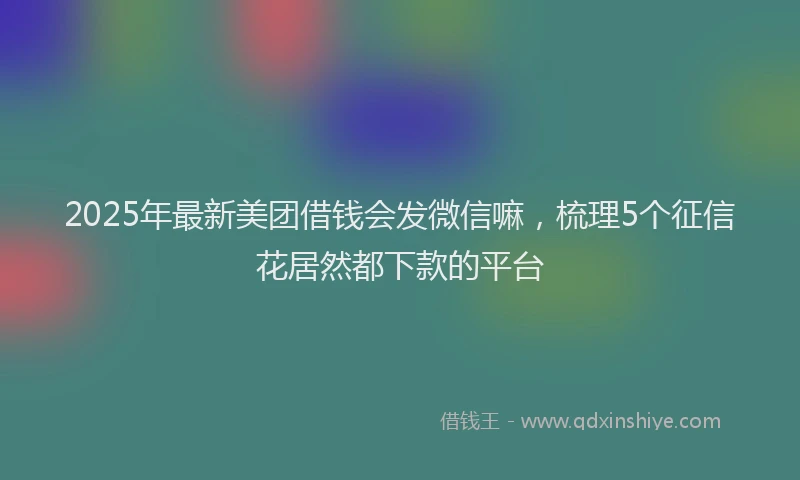 2025年最新美团借钱会发微信嘛，梳理5个征信花居然都下款的平台