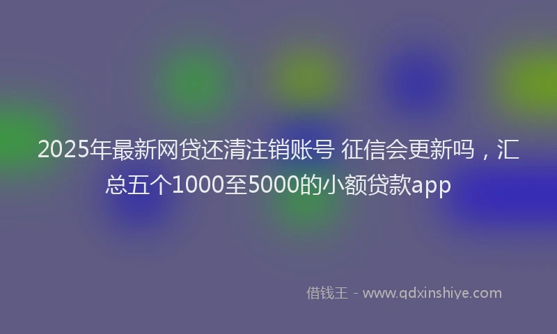 2025年最新网贷还清注销账号 征信会更新吗，汇总五个1000至5000的小额贷款app
