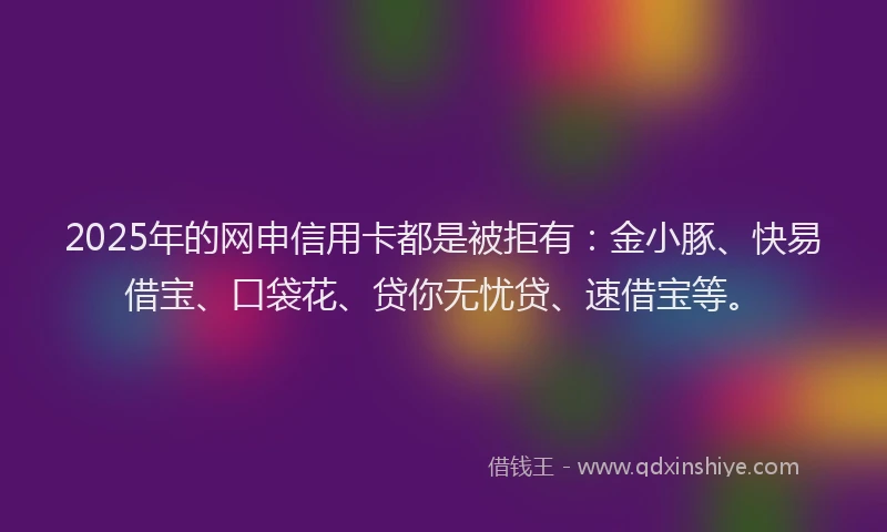 2025年的网申信用卡都是被拒有：金小豚、快易借宝、口袋花、贷你无忧贷、速借宝等。