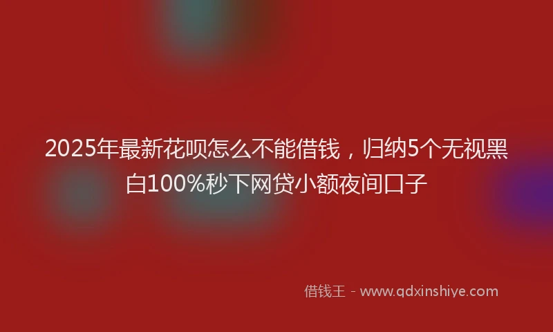 2025年最新花呗怎么不能借钱，归纳5个无视黑白100%秒下网贷小额夜间口子