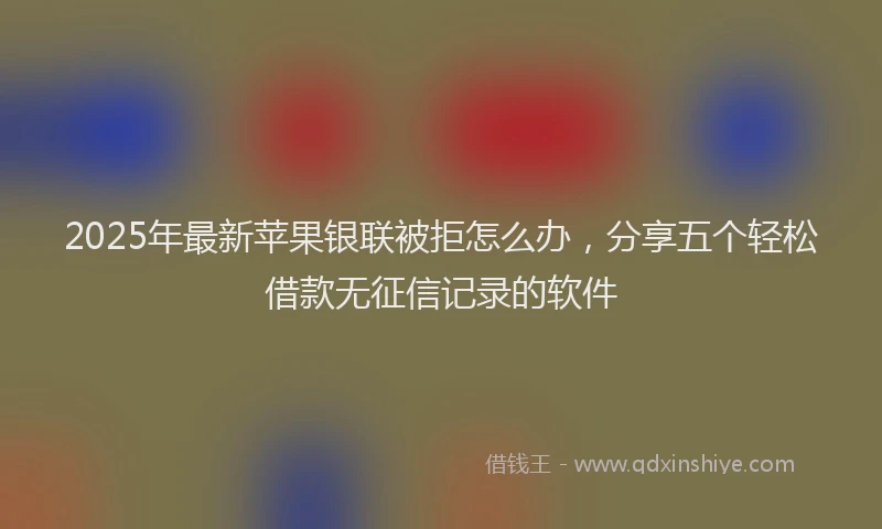 2025年最新苹果银联被拒怎么办，分享五个轻松借款无征信记录的软件