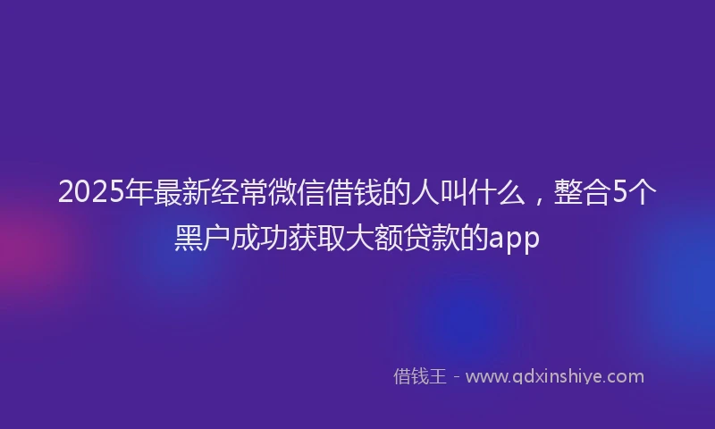 2025年最新经常微信借钱的人叫什么，整合5个黑户成功获取大额贷款的app