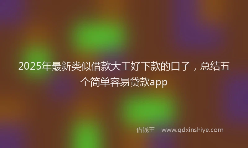 2025年最新类似借款大王好下款的口子，总结五个简单容易贷款app