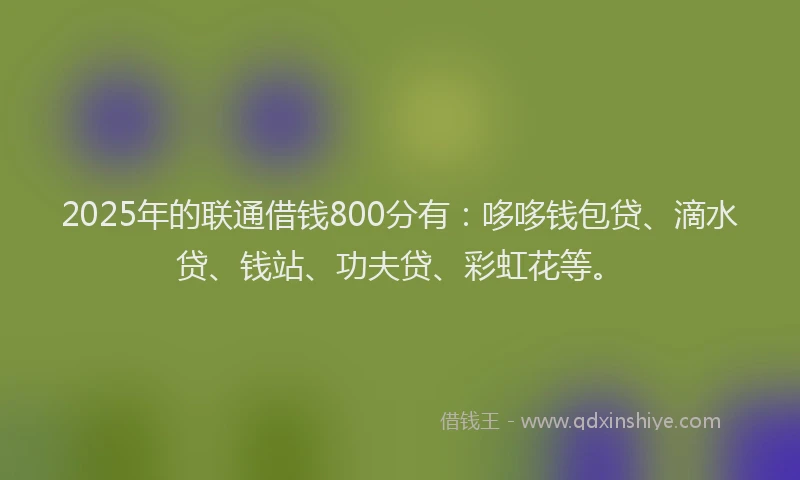 2025年的联通借钱800分有：哆哆钱包贷、滴水贷、钱站、功夫贷、彩虹花等。