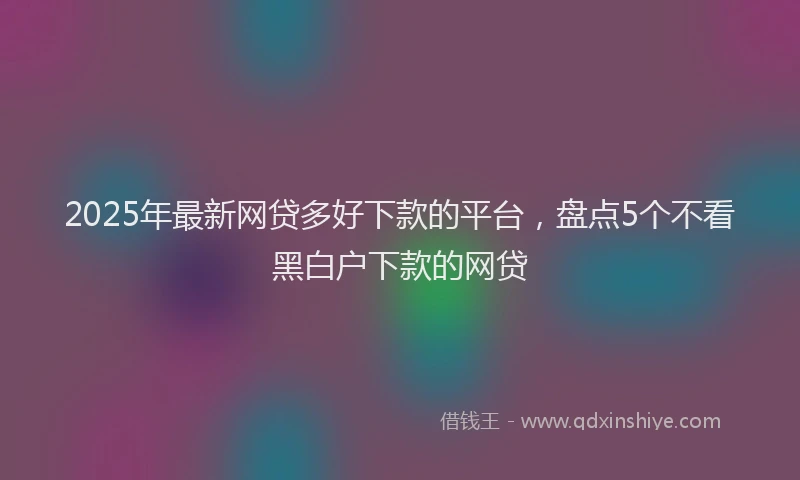 2025年最新网贷多好下款的平台，盘点5个不看黑白户下款的网贷