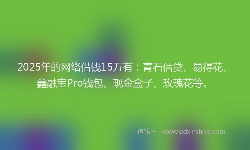 2025年的网络借钱15万有：青石信贷、易得花、鑫融宝Pro钱包、现金盒子、玫瑰花等。