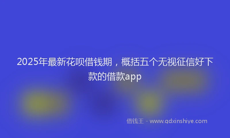 2025年最新花呗借钱期，概括五个无视征信好下款的借款app