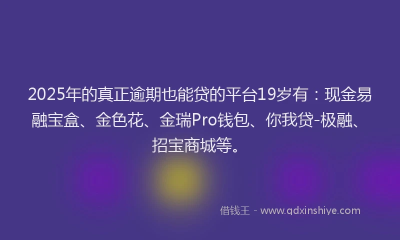 2025年的真正逾期也能贷的平台19岁有：现金易融宝盒、金色花、金瑞Pro钱包、你我贷-极融、招宝商城等。