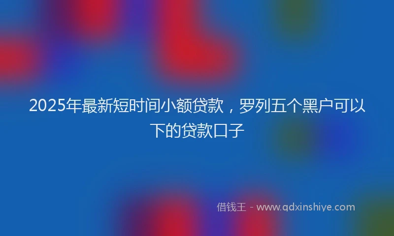 2025年最新短时间小额贷款，罗列五个黑户可以下的贷款口子