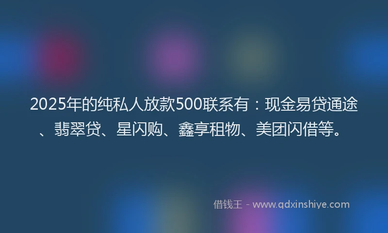 2025年的纯私人放款500联系有：现金易贷通途、翡翠贷、星闪购、鑫享租物、美团闪借等。