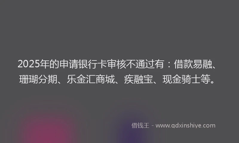 2025年的申请银行卡审核不通过有：借款易融、珊瑚分期、乐金汇商城、疾融宝、现金骑士等。