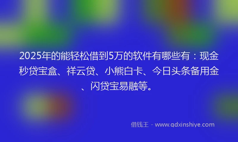 2025年的能轻松借到5万的软件有哪些有：现金秒贷宝盒、祥云贷、小熊白卡、今日头条备用金、闪贷宝易融等。