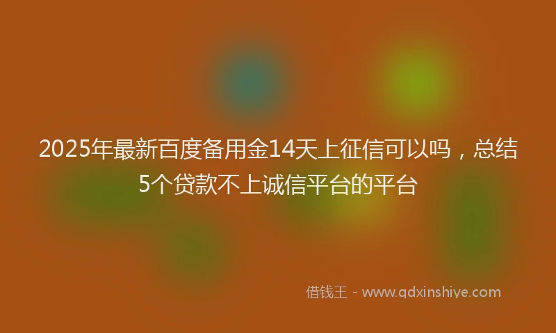 2025年最新百度备用金14天上征信可以吗，总结5个贷款不上诚信平台的平台