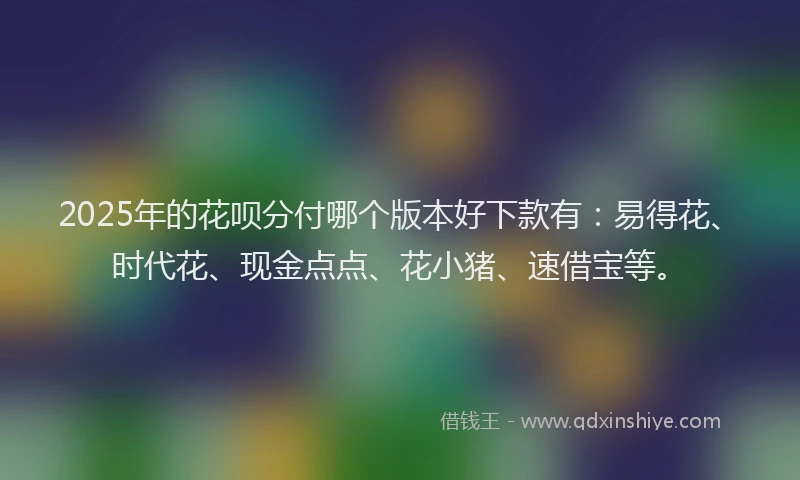 2025年的花呗分付哪个版本好下款有：易得花、时代花、现金点点、花小猪、速借宝等。