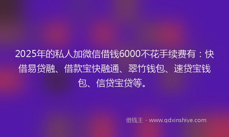 2025年的私人加微信借钱6000不花手续费有：快借易贷融、借款宝快融通、翠竹钱包、速贷宝钱包、信贷宝贷等。