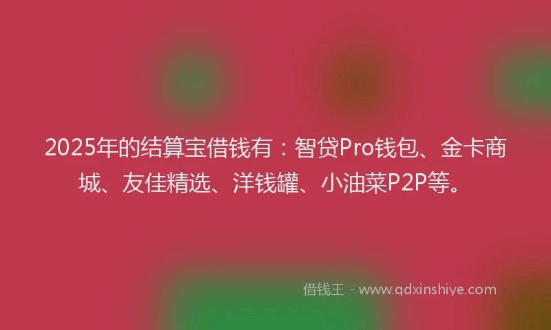 2025年的结算宝借钱有：智贷Pro钱包、金卡商城、友佳精选、洋钱罐、小油菜P2P等。