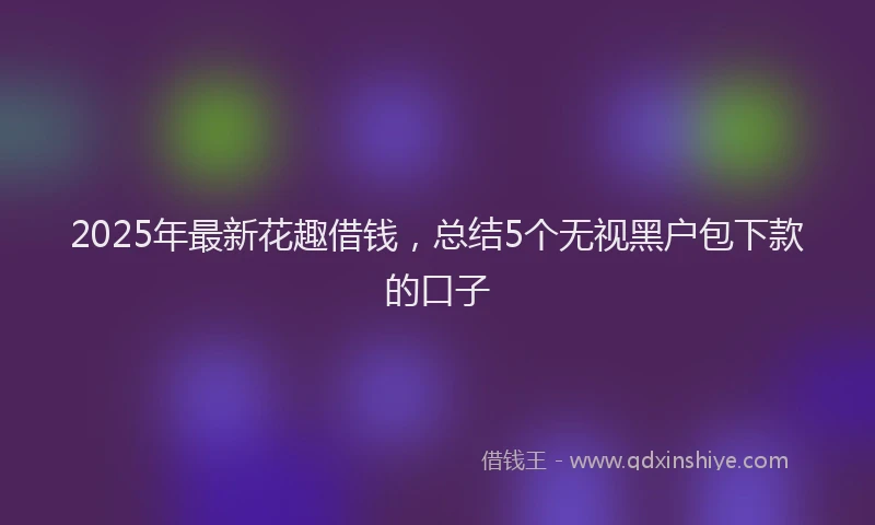 2025年最新花趣借钱，总结5个无视黑户包下款的口子