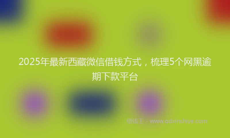 2025年最新西藏微信借钱方式，梳理5个网黑逾期下款平台