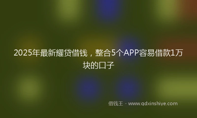 2025年最新耀贷借钱，整合5个APP容易借款1万块的口子