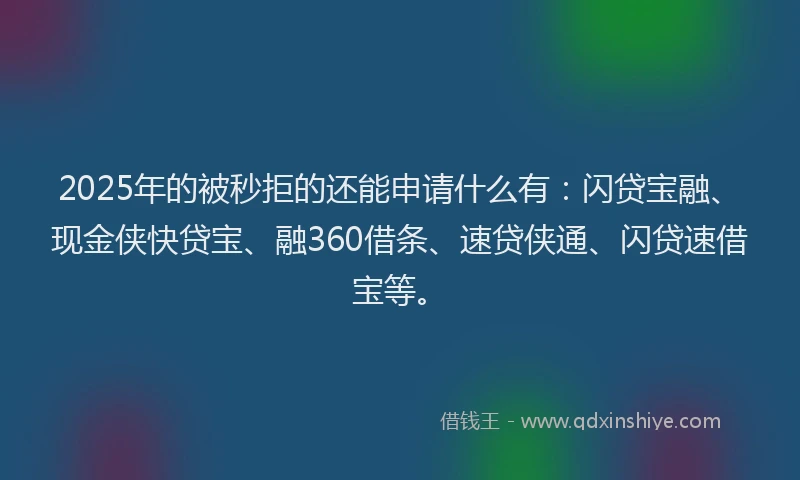 2025年的被秒拒的还能申请什么有：闪贷宝融、现金侠快贷宝、融360借条、速贷侠通、闪贷速借宝等。