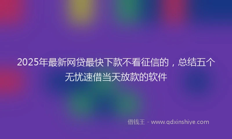 2025年最新网贷最快下款不看征信的，总结五个无忧速借当天放款的软件