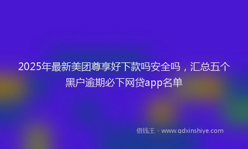 2025年最新美团尊享好下款吗安全吗，汇总五个黑户逾期必下网贷app名单