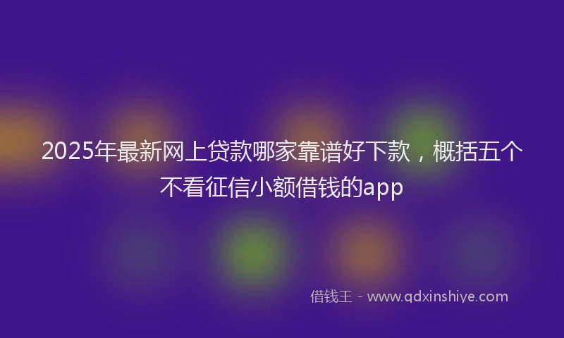 2025年最新网上贷款哪家靠谱好下款，概括五个不看征信小额借钱的app