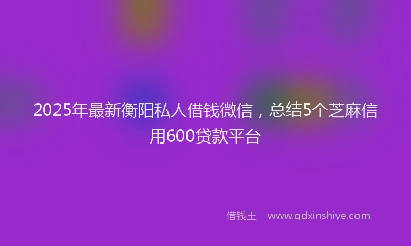 2025年最新衡阳私人借钱微信，总结5个芝麻信用600贷款平台