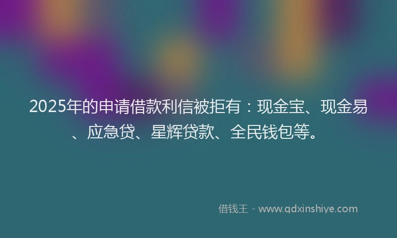 2025年的申请借款利信被拒有：现金宝、现金易、应急贷、星辉贷款、全民钱包等。