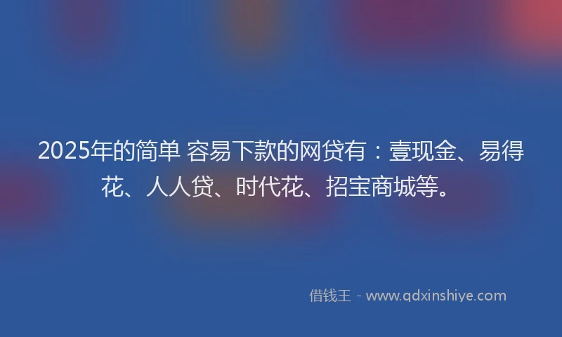 2025年的简单 容易下款的网贷有：壹现金、易得花、人人贷、时代花、招宝商城等。