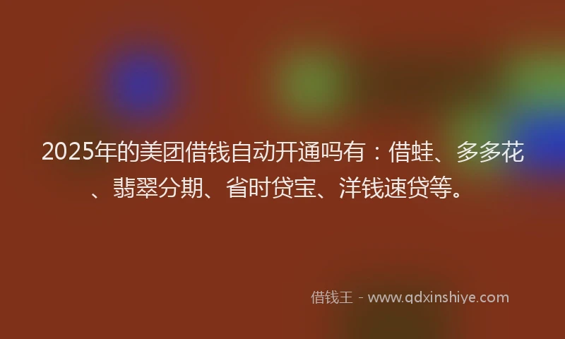 2025年的美团借钱自动开通吗有：借蛙、多多花、翡翠分期、省时贷宝、洋钱速贷等。