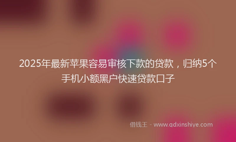2025年最新苹果容易审核下款的贷款，归纳5个手机小额黑户快速贷款口子