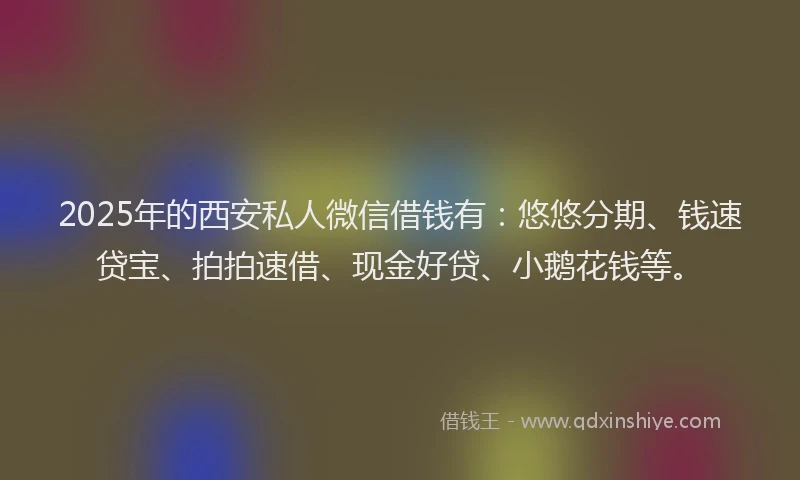 2025年的西安私人微信借钱有：悠悠分期、钱速贷宝、拍拍速借、现金好贷、小鹅花钱等。