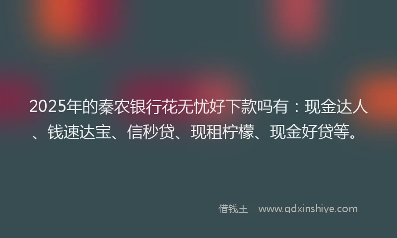 2025年的秦农银行花无忧好下款吗有：现金达人、钱速达宝、信秒贷、现租柠檬、现金好贷等。