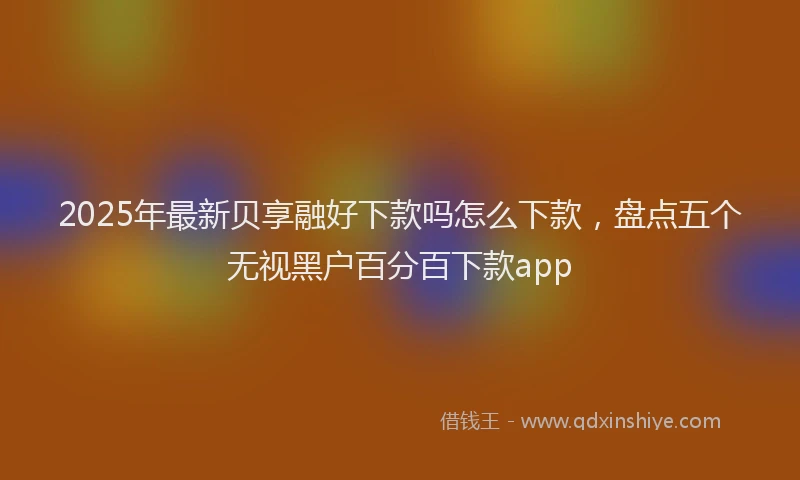 2025年最新贝享融好下款吗怎么下款，盘点五个无视黑户百分百下款app
