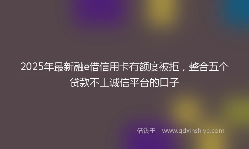 2025年最新融e借信用卡有额度被拒，整合五个贷款不上诚信平台的口子