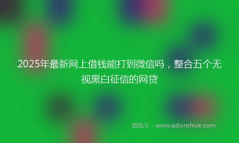 2025年最新网上借钱能打到微信吗，整合五个无视黑白征信的网贷