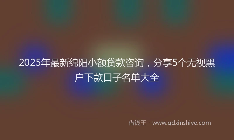 2025年最新绵阳小额贷款咨询，分享5个无视黑户下款口子名单大全