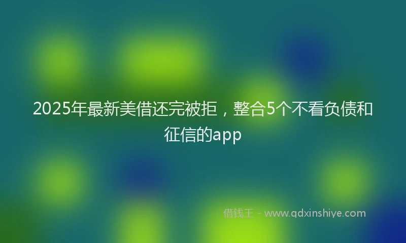 2025年最新美借还完被拒，整合5个不看负债和征信的app