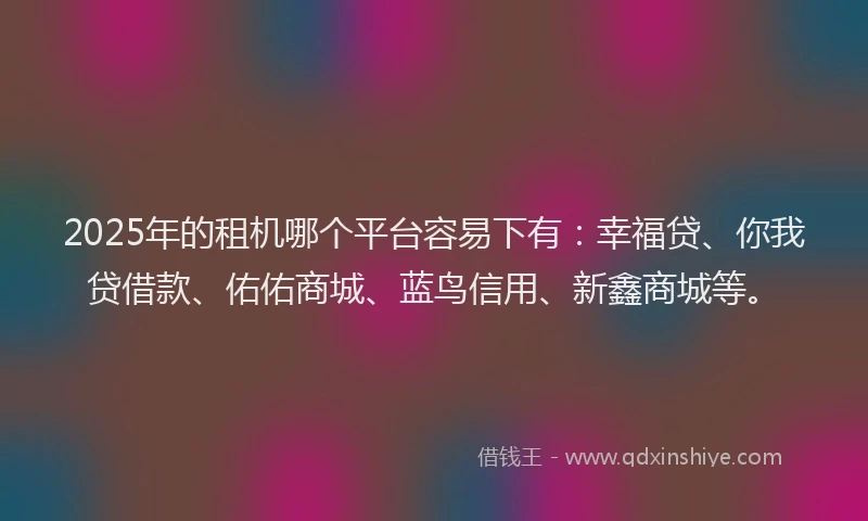 2025年的租机哪个平台容易下有：幸福贷、你我贷借款、佑佑商城、蓝鸟信用、新鑫商城等。