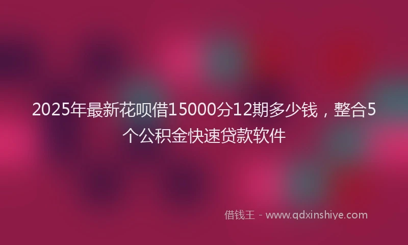 2025年最新花呗借15000分12期多少钱，整合5个公积金快速贷款软件